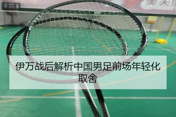 伊万战后解析中国男足前场年轻化取舍